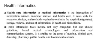 Health informatics
 Health care informatics or medical informatics is the intersection of
information science, computer science, and health care. It deals with the
resources, devices, and methods required to optimize the acquisition (gaining),
storage, retrieval, and use of information in health and biomedicine.
 Health informatics tools include not only computers but also clinical
guidelines, formal medical terminologies, and information and
communication systems. It is applied to the areas of nursing, clinical care,
dentistry, pharmacy, public health, and biomedical research
 