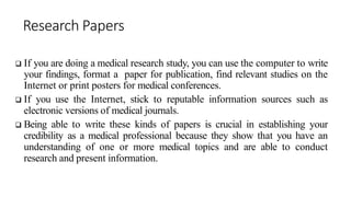 Research Papers
 If you are doing a medical research study, you can use the computer to write
your findings, format a paper for publication, find relevant studies on the
Internet or print posters for medical conferences.
 If you use the Internet, stick to reputable information sources such as
electronic versions of medical journals.
 Being able to write these kinds of papers is crucial in establishing your
credibility as a medical professional because they show that you have an
understanding of one or more medical topics and are able to conduct
research and present information.
 
