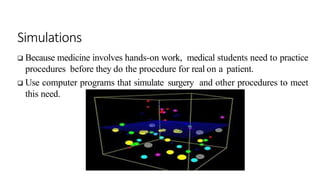 Simulations
 Because medicine involves hands-on work, medical students need to practice
procedures before they do the procedure for real on a patient.
 Use computer programs that simulate surgery and other procedures to meet
this need.
 