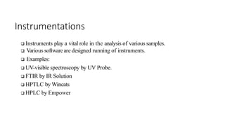 Instrumentations
 Instruments play a vital role in the analysis of various samples.
 Various software are designed running of instruments.
 Examples:
 UV-visible spectroscopy by UV Probe.
 FTIR by IR Solution
 HPTLC by Wincats
 HPLC by Empower
 