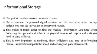 Informational Storage
 Computers can store massive amounts of data.
 Use a computer or personal digital assistant to take and store notes on any
patients you may see as you go on supervised rounds.
 This makes it much easier to find the medical information you need when
discussing the patient and reduces the physical amount of papers and texts you
need to carry with you.
 This is very important in medicine, since efficiency and ease of referencing
medical information impacts the speed and accuracy of patient treatment.
 