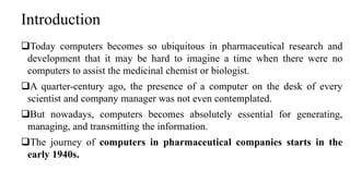 Introduction
Today computers becomes so ubiquitous in pharmaceutical research and
development that it may be hard to imagine a time when there were no
computers to assist the medicinal chemist or biologist.
A quarter-century ago, the presence of a computer on the desk of every
scientist and company manager was not even contemplated.
But nowadays, computers becomes absolutely essential for generating,
managing, and transmitting the information.
The journey of computers in pharmaceutical companies starts in the
early 1940s.
 