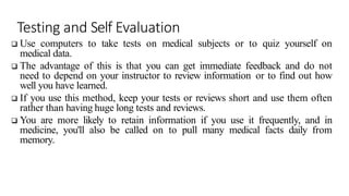 Testing and Self Evaluation
 Use computers to take tests on medical subjects or to quiz yourself on
medical data.
 The advantage of this is that you can get immediate feedback and do not
need to depend on your instructor to review information or to find out how
well you have learned.
 If you use this method, keep your tests or reviews short and use them often
rather than having huge long tests and reviews.
 You are more likely to retain information if you use it frequently, and in
medicine, you'll also be called on to pull many medical facts daily from
memory.
 