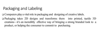 Packaging and Labeling
 Computers play a vital role in packaging and designing of creative labels.
 Packaging takes 2D designs and transforms them into printed, tactile 3D
creations—it’s an incredibly effective way of bringing a strong branded look to a
product, or helping the consumer to commit to purchasing.
 