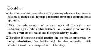 Contd…
There were several scientific and engineering advances that made it
possible to design and develop a molecule through a computational
approach.
With the advancement of science medicinal chemists starts
understanding the relationship between the chemical structure of a
molecule with its molecular and biological activity (SAR).
Therefore if someone could predict the molecular properties by
doing calculations, then he/she might be able to predict which
structures should be investigated in the laboratory.
 