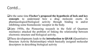 Contd…
At the same time Fischer’s proposed the hypothesis of lock and key
concepts to understand how a drug molecule exerts its
pharmacological/biological activity through binding to and/or
inhibiting some biomolecule/ receptor in the body.
Upto 1950s, the Pioneering research in the field of Quantum
mechanics attacked the problem of linking the relationship between
electronic structure and biological activity.
These developments leads to the introduction to QSAR (Quantitative
Structure Activity Relationships) which basically assigned molecular
descriptors in describing biological activity
 