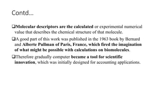 Contd…
Molecular descriptors are the calculated or experimental numerical
value that describes the chemical structure of that molecule.
A good part of this work was published in the 1963 book by Bernard
and Alberte Pullman of Paris, France, which fired the imagination
of what might be possible with calculations on biomolecules.
Therefore gradually computer became a tool for scientific
innovation, which was initially designed for accounting applications.
 