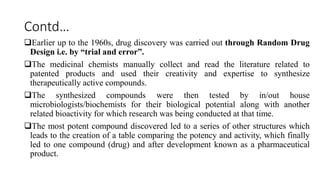 Contd…
Earlier up to the 1960s, drug discovery was carried out through Random Drug
Design i.e. by “trial and error”.
The medicinal chemists manually collect and read the literature related to
patented products and used their creativity and expertise to synthesize
therapeutically active compounds.
The synthesized compounds were then tested by in/out house
microbiologists/biochemists for their biological potential along with another
related bioactivity for which research was being conducted at that time.
The most potent compound discovered led to a series of other structures which
leads to the creation of a table comparing the potency and activity, which finally
led to one compound (drug) and after development known as a pharmaceutical
product.
 