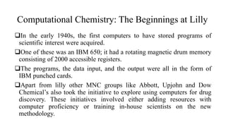 Computational Chemistry: The Beginnings at Lilly
In the early 1940s, the first computers to have stored programs of
scientific interest were acquired.
One of these was an IBM 650; it had a rotating magnetic drum memory
consisting of 2000 accessible registers.
The programs, the data input, and the output were all in the form of
IBM punched cards.
Apart from lilly other MNC groups like Abbott, Upjohn and Dow
Chemical’s also took the initiative to explore using computers for drug
discovery. These initiatives involved either adding resources with
computer proficiency or training in-house scientists on the new
methodology.
 