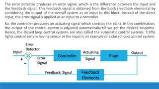 The error detector produces an error signal, which is the difference between the input and
the feedback signal. This feedback signal is obtained from the block (feedback elements) by
considering the output of the overall system as an input to this block. Instead of the direct
input, the error signal is applied as an input to a controller.
So, the controller produces an actuating signal which controls the plant. In this combination,
the output of the control system is adjusted automatically till we get the desired response.
Hence, the closed loop control systems are also called the automatic control systems. Traffic
lights control system having sensor at the input is an example of a closed loop control system.
Plant
Controller
Input Actuating Output
Signal
Feedback
Elements
Feedback Signal
Error
Signal
Error
Detector
+ _
 