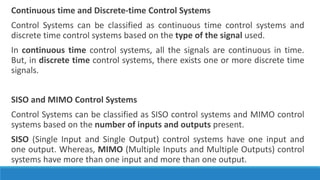 Continuous time and Discrete-time Control Systems
Control Systems can be classified as continuous time control systems and
discrete time control systems based on the type of the signal used.
In continuous time control systems, all the signals are continuous in time.
But, in discrete time control systems, there exists one or more discrete time
signals.
SISO and MIMO Control Systems
Control Systems can be classified as SISO control systems and MIMO control
systems based on the number of inputs and outputs present.
SISO (Single Input and Single Output) control systems have one input and
one output. Whereas, MIMO (Multiple Inputs and Multiple Outputs) control
systems have more than one input and more than one output.
 