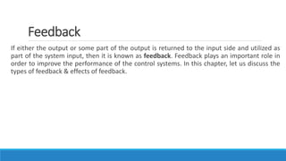 Feedback
If either the output or some part of the output is returned to the input side and utilized as
part of the system input, then it is known as feedback. Feedback plays an important role in
order to improve the performance of the control systems. In this chapter, let us discuss the
types of feedback & effects of feedback.
 