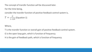 The concept of transfer function will be discussed later.
For the time being,
consider the transfer function of positive feedback control system is,
𝑇 =
𝐺
1−𝐺𝐻
(Equation 1)
Where,
T is the transfer function or overall gain of positive feedback control system.
G is the open loop gain, which is function of frequency.
H is the gain of feedback path, which is function of frequency.
 