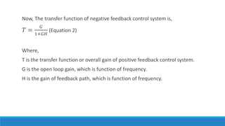 Now, The transfer function of negative feedback control system is,
𝑇 =
𝐺
1+𝐺𝐻
(Equation 2)
Where,
T is the transfer function or overall gain of positive feedback control system.
G is the open loop gain, which is function of frequency.
H is the gain of feedback path, which is function of frequency.
 