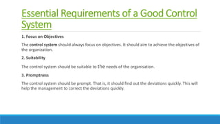 Essential Requirements of a Good Control
System
1. Focus on Objectives
The control system should always focus on objectives. It should aim to achieve the objectives of
the organization.
2. Suitability
The control system should be suitable to the needs of the organisation.
3. Promptness
The control system should be prompt. That is, it should find out the deviations quickly. This will
help the management to correct the deviations quickly.
 