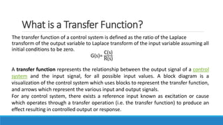 What is a Transfer Function?
The transfer function of a control system is defined as the ratio of the Laplace
transform of the output variable to Laplace transform of the input variable assuming all
initial conditions to be zero.
G(s)=
C(s)
R(s)
A transfer function represents the relationship between the output signal of a control
system and the input signal, for all possible input values. A block diagram is a
visualization of the control system which uses blocks to represent the transfer function,
and arrows which represent the various input and output signals.
For any control system, there exists a reference input known as excitation or cause
which operates through a transfer operation (i.e. the transfer function) to produce an
effect resulting in controlled output or response.
 