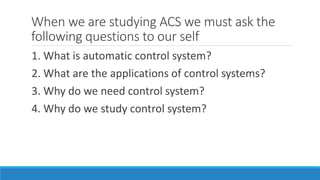 When we are studying ACS we must ask the
following questions to our self
1. What is automatic control system?
2. What are the applications of control systems?
3. Why do we need control system?
4. Why do we study control system?
 