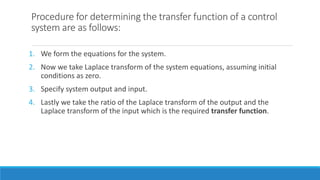 Procedure for determining the transfer function of a control
system are as follows:
1. We form the equations for the system.
2. Now we take Laplace transform of the system equations, assuming initial
conditions as zero.
3. Specify system output and input.
4. Lastly we take the ratio of the Laplace transform of the output and the
Laplace transform of the input which is the required transfer function.
 