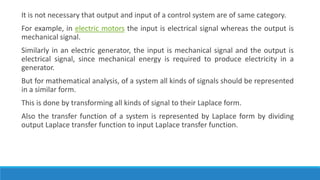 It is not necessary that output and input of a control system are of same category.
For example, in electric motors the input is electrical signal whereas the output is
mechanical signal.
Similarly in an electric generator, the input is mechanical signal and the output is
electrical signal, since mechanical energy is required to produce electricity in a
generator.
But for mathematical analysis, of a system all kinds of signals should be represented
in a similar form.
This is done by transforming all kinds of signal to their Laplace form.
Also the transfer function of a system is represented by Laplace form by dividing
output Laplace transfer function to input Laplace transfer function.
 