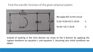 Find the transfer function of the given physical system
We apply KVL to this circuit
Vi (t)= R i(t)+1/C ∫ i (t) dt -1
Vo (t)= 1/C ∫ i (t) dt -2
Instead of working in the time domain we move to the S domain by applying the
Laplace transform on equation 1 and equation 2. Assuming zero initial conditions we
obtain
 