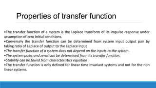 Properties of transfer function
•The transfer function of a system is the Laplace transform of its impulse response under
assumption of zero initial conditions.
•Conversely the transfer function can be determined from system input output pair by
taking ratio of Laplace of output to the Laplace input
•The transfer function of a system does not depend on the inputs to the system.
•The system poles and zeros can be determined from its transfer function.
•Stability can be found from characteristics equation
•The transfer function is only defined for linear time invariant systems and not for the non
linear systems.
 