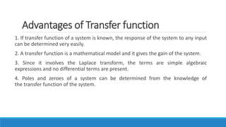 Advantages of Transfer function
1. If transfer function of a system is known, the response of the system to any input
can be determined very easily.
2. A transfer function is a mathematical model and it gives the gain of the system.
3. Since it involves the Laplace transform, the terms are simple algebraic
expressions and no differential terms are present.
4. Poles and zeroes of a system can be determined from the knowledge of
the transfer function of the system.
 