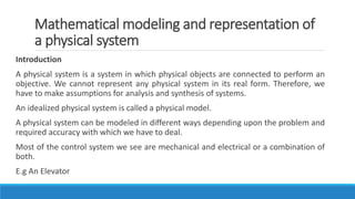 Mathematical modeling and representation of
a physical system
Introduction
A physical system is a system in which physical objects are connected to perform an
objective. We cannot represent any physical system in its real form. Therefore, we
have to make assumptions for analysis and synthesis of systems.
An idealized physical system is called a physical model.
A physical system can be modeled in different ways depending upon the problem and
required accuracy with which we have to deal.
Most of the control system we see are mechanical and electrical or a combination of
both.
E.g An Elevator
 