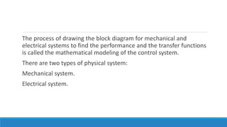 The process of drawing the block diagram for mechanical and
electrical systems to find the performance and the transfer functions
is called the mathematical modeling of the control system.
There are two types of physical system:
Mechanical system.
Electrical system.
 