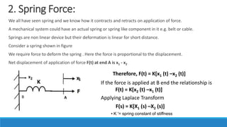 2. Spring Force:
We all have seen spring and we know how it contracts and retracts on application of force.
A mechanical system could have an actual spring or spring like component in it e.g. belt or cable.
Springs are non linear device but their deformation is linear for short distance.
Consider a spring shown in figure
We require force to deform the spring . Here the force is proportional to the displacement.
Net displacement of application of force F(t) at end A is x1 - x2
Therefore, F(t) = K[x1 (t) –x2 (t)]
If the force is applied at B end the relationship is
1
x2
A
B
F(t) = K[x2 (t) –x1 (t)]
Applying Laplace Transform
F(s) = K[X1 (s) –X2 (s)]
• K '= spring constant of stiffness
 