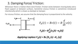 3. Damping Force/ Friction:
Whenever there is motion there exist friction. Friction exists between moving body and a
fixed support or between surfaces. Sometime viscous friction is sometimes introduced
intentionally which is shown as dashpot or damper.
For viscous friction, we assume that the damping force is proportional to the velocity.
2
x1
FD(t) = B
𝒅
𝒅𝒕
[x1(t) –x2(t)]
Applying Laplace FD(s) = Bs [X2 (s) –X1 (s)]
 