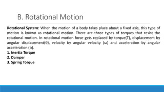 B. Rotational Motion
Rotational System: When the motion of a body takes place about a fixed axis, this type of
motion is known as rotational motion. There are three types of torques that resist the
rotational motion. In rotational motion force gets replaced by torque(T), displacement by
angular displacement(θ), velocity by angular velocity (ω) and acceleration by angular
acceleration (α).
1. Inertia Torque
2. Damper
3. Spring Torque
 