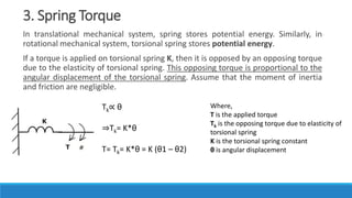 3. Spring Torque
In translational mechanical system, spring stores potential energy. Similarly, in
rotational mechanical system, torsional spring stores potential energy.
If a torque is applied on torsional spring K, then it is opposed by an opposing torque
due to the elasticity of torsional spring. This opposing torque is proportional to the
angular displacement of the torsional spring. Assume that the moment of inertia
and friction are negligible.
Tk∝ θ
⇒Tk= K*θ
T= Tk= K*θ = K (θ1 – θ2)
Where,
T is the applied torque
Tk is the opposing torque due to elasticity of
torsional spring
K is the torsional spring constant
θ is angular displacement
 