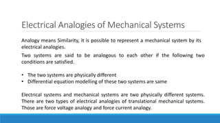 Electrical Analogies of Mechanical Systems
Analogy means Similarity, it is possible to represent a mechanical system by its
electrical analogies.
Two systems are said to be analogous to each other if the following two
conditions are satisfied.
• The two systems are physically different
• Differential equation modelling of these two systems are same
Electrical systems and mechanical systems are two physically different systems.
There are two types of electrical analogies of translational mechanical systems.
Those are force voltage analogy and force current analogy.
 