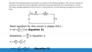 Consider the following electrical system as shown in the following figure. This circuit consists of
a resistor, an inductor and a capacitor. All these electrical elements are connected in a series.
The input voltage applied to this circuit is 𝑉 volts and the current flowing through the circuit is 𝑖
Amp
Mesh equation for this circuit is (Apply KVL) -
𝑉=𝑅𝑖+𝐿
d𝑖
dt
+
1
c
∫𝑖𝑑𝑡 (Equation 2)
Substitute, i =
d𝑞
dt
in Equation 2.
𝑉= 𝑅
d𝑞
dt
+𝐿
d2𝑞
d2
t
+
q
c
=>𝑉= 𝐿
d2𝑞
d2
t
+ 𝑅
d𝑞
dt
+
q
c
(Equation 3)
 