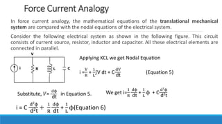 In force current analogy, the mathematical equations of the translational mechanical
system are compared with the nodal equations of the electrical system.
Consider the following electrical system as shown in the following figure. This circuit
consists of current source, resistor, inductor and capacitor. All these electrical elements are
connected in parallel.
Force Current Analogy
Applying KCL we get Nodal Equation
i =
V
R
+
1
L
∫V dt + C
dV
dt
(Equation 5)
Substitute, 𝑉=
dϕ
dt
in Equation 5. We get i=
1
R
dϕ
dt
+
1
L
ϕ + C
d2
ϕ
d2t
i = C
d2
ϕ
d2t
+
1
R
dϕ
dt
+
1
L
ϕ(Equation 6)
 