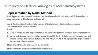 Numerical on Electrical Analogies of Mechanical Systems
Representation by Nodal Method
Both Types of mechanical systems can be shown by Nodal Method. This method is
easy to arrive at Mathematical Model.
Step 1: Total number of nodes = total number of displacement = total number of masses.
Take one reference node in addition
Step 2:
1. Mass or inertia has one displacement x or (θ). Connect it between the node X and reference node.
2. Spring and damper have to displacements X1 and X2 (or X1 & Reference as the case may be).
Analyse connect the element between X1 and X2 (where X1 & X2 represent to displacement at
the two ends of each element)
Step 3: Draw the nodes and connect the elements
Step 4: Write the force equation for each node as in KCL
 
