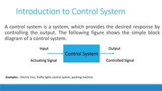 Introduction to Control System
A control system is a system, which provides the desired response by
controlling the output. The following figure shows the simple block
diagram of a control system.
Control System
Input
Actuating Signal
Output
Controlled Signal
Examples − Electric Iron, Traffic lights control system, washing machine
 