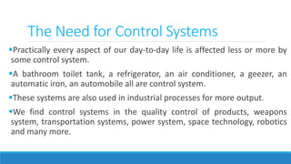 Practically every aspect of our day-to-day life is affected less or more by
some control system.
A bathroom toilet tank, a refrigerator, an air conditioner, a geezer, an
automatic iron, an automobile all are control system.
These systems are also used in industrial processes for more output.
We find control systems in the quality control of products, weapons
system, transportation systems, power system, space technology, robotics
and many more.
The Need for Control Systems
 