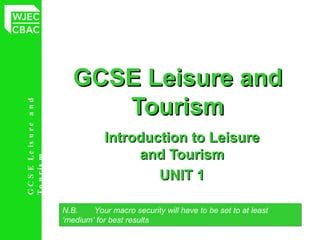 GCSE Leisure and Tourism Introduction to Leisure and Tourism UNIT 1 N.B.  Your macro security will have to be set to at least  ‘medium’ for best results 