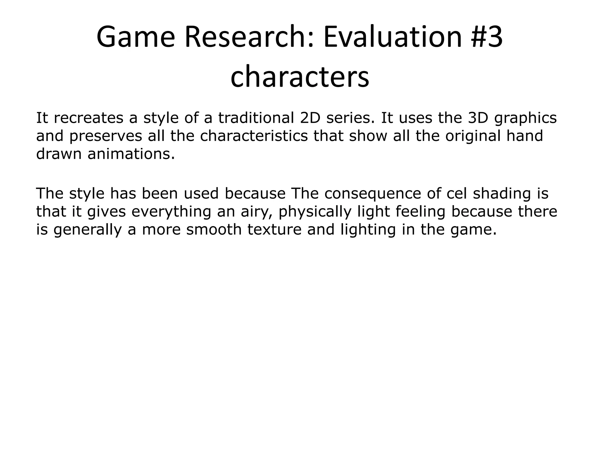 Game Research: Evaluation #3
characters
It recreates a style of a traditional 2D series. It uses the 3D graphics
and preserves all the characteristics that show all the original hand
drawn animations.
The style has been used because The consequence of cel shading is
that it gives everything an airy, physically light feeling because there
is generally a more smooth texture and lighting in the game.
 