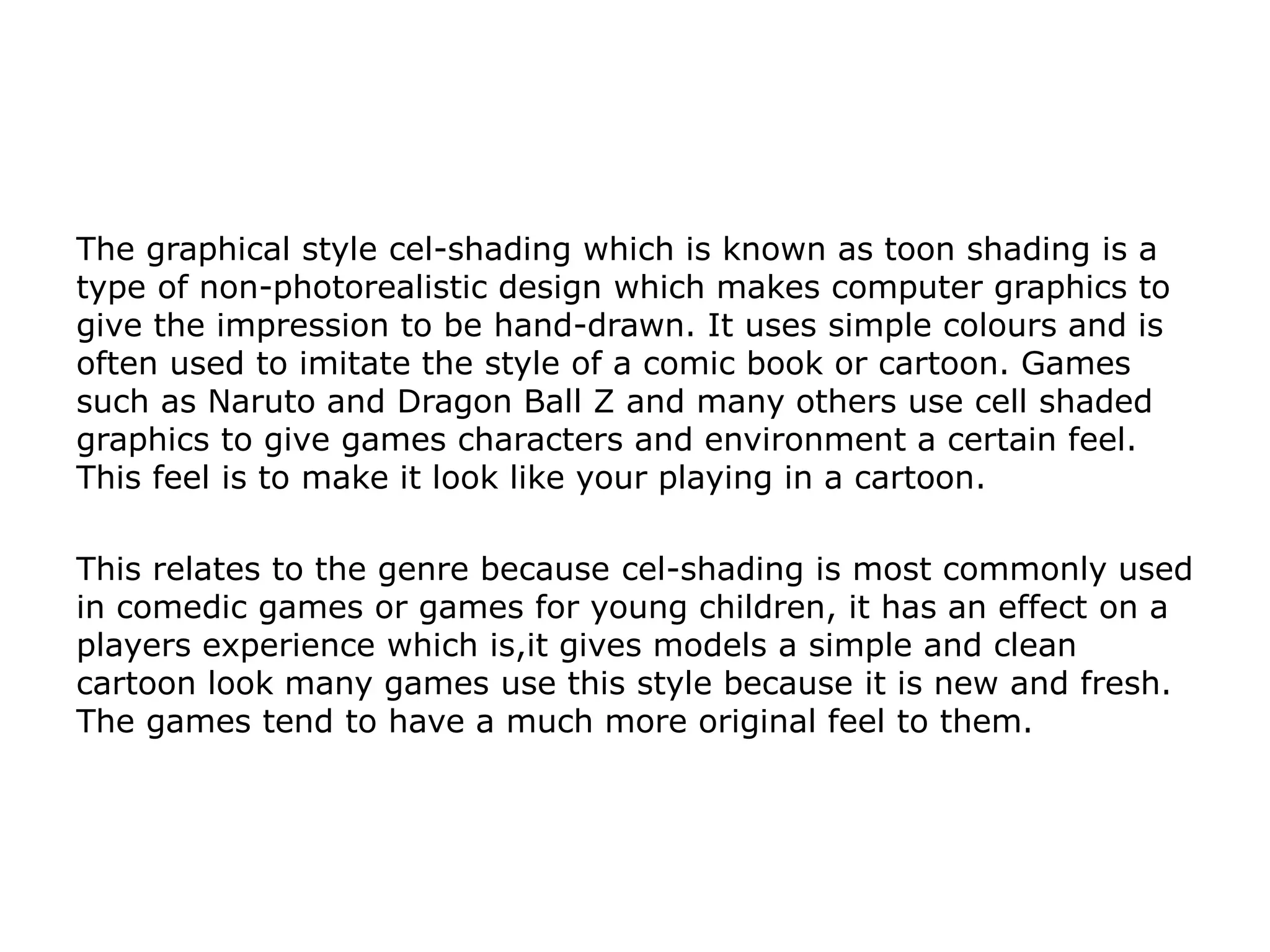 The graphical style cel-shading which is known as toon shading is a
type of non-photorealistic design which makes computer graphics to
give the impression to be hand-drawn. It uses simple colours and is
often used to imitate the style of a comic book or cartoon. Games
such as Naruto and Dragon Ball Z and many others use cell shaded
graphics to give games characters and environment a certain feel.
This feel is to make it look like your playing in a cartoon.
This relates to the genre because cel-shading is most commonly used
in comedic games or games for young children, it has an effect on a
players experience which is,it gives models a simple and clean
cartoon look many games use this style because it is new and fresh.
The games tend to have a much more original feel to them.
 
