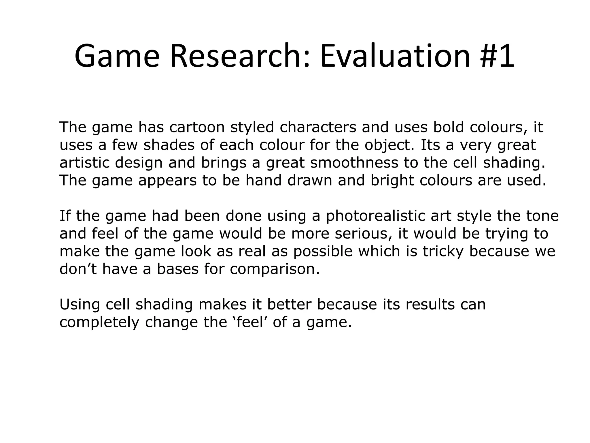 Game Research: Evaluation #1
The game has cartoon styled characters and uses bold colours, it
uses a few shades of each colour for the object. Its a very great
artistic design and brings a great smoothness to the cell shading.
The game appears to be hand drawn and bright colours are used.
If the game had been done using a photorealistic art style the tone
and feel of the game would be more serious, it would be trying to
make the game look as real as possible which is tricky because we
don’t have a bases for comparison.
Using cell shading makes it better because its results can
completely change the ‘feel’ of a game.
 