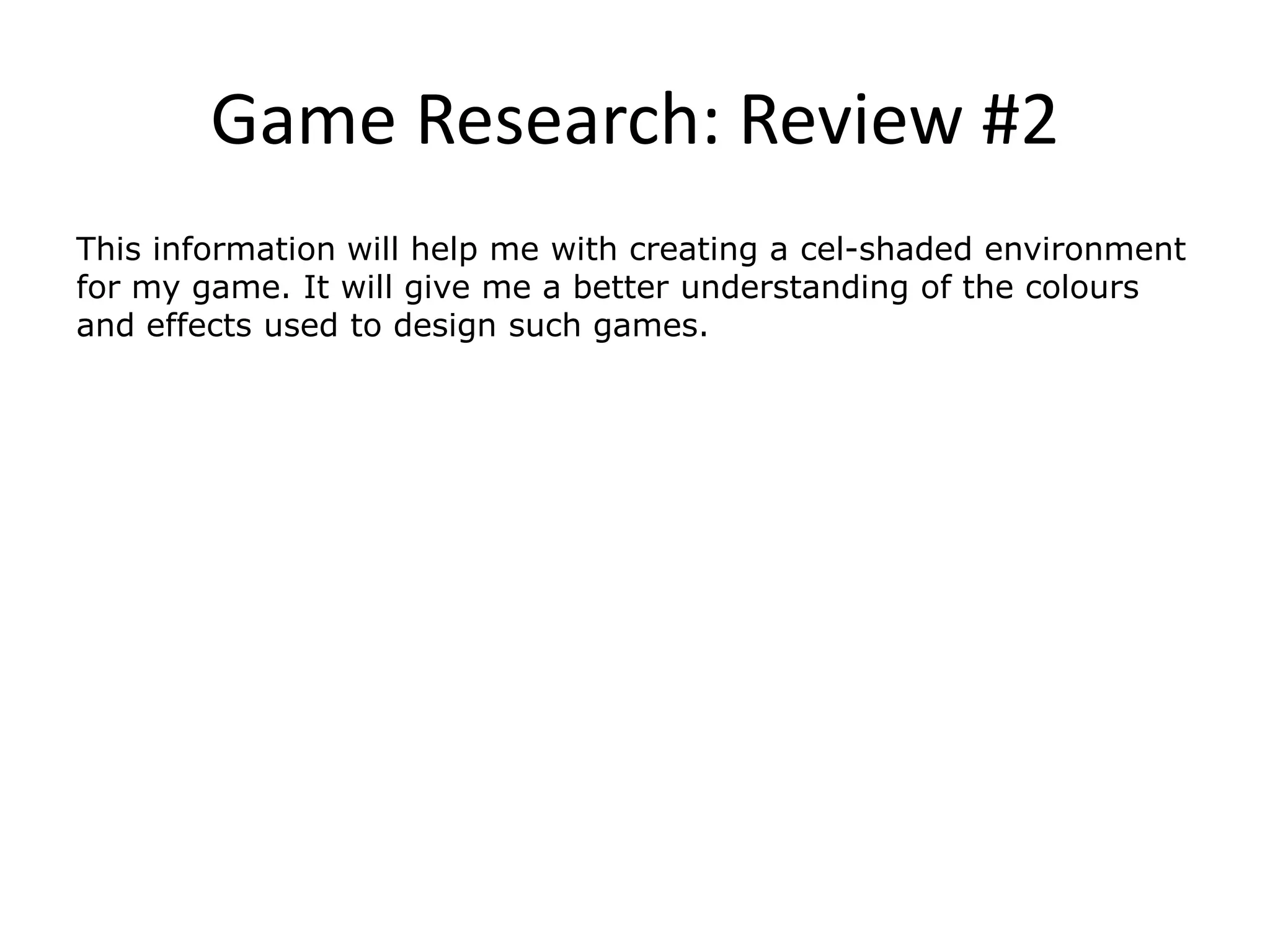 Game Research: Review #2
This information will help me with creating a cel-shaded environment
for my game. It will give me a better understanding of the colours
and effects used to design such games.
 