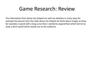 Game Research: Review
The information from above has helped me with my sketches in many ways for
example the picture from the slide above has helped me think about images to draw
for example a sword with a long curve then I started to expand that which led me to
draw a devil sword which stands out to the audience.
 