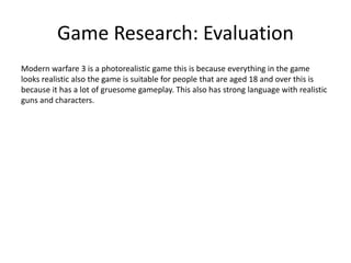 Game Research: Evaluation
Modern warfare 3 is a photorealistic game this is because everything in the game
looks realistic also the game is suitable for people that are aged 18 and over this is
because it has a lot of gruesome gameplay. This also has strong language with realistic
guns and characters.
 