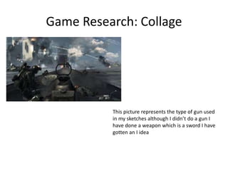 Game Research: Collage
This picture represents the type of gun used
in my sketches although I didn’t do a gun I
have done a weapon which is a sword I have
gotten an I idea
 