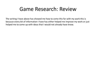 Game Research: Review
The writing I have above has showed me how to come this far with my work this is
because every bit of information I have has either helped me improve my work or just
helped me to come up with ideas that I would not already have know.
 
