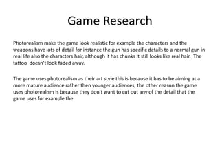 Game Research
Photorealism make the game look realistic for example the characters and the
weapons have lots of detail for instance the gun has specific details to a normal gun in
real life also the characters hair, although it has chunks it still looks like real hair. The
tattoo doesn’t look faded away.
The game uses photorealism as their art style this is because it has to be aiming at a
more mature audience rather then younger audiences, the other reason the game
uses photorealism is because they don’t want to cut out any of the detail that the
game uses for example the
 