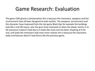 Game Research: Evaluation
The game COD ghosts is photorealism this is because the characters, weapons and the
environment have all been designed to look realistic. The weapons, environment and
the character have improved from the last game Black Ops for example the buildings
look like a real life house, also the guns have improved so when the player zooms in to
kill someone it doesn’t look blurry it looks like some one has been shooting at it for
real, and lastly the characters look even more realistic this is because the characters
body and features doesn’t look blurry like the previous game.
 