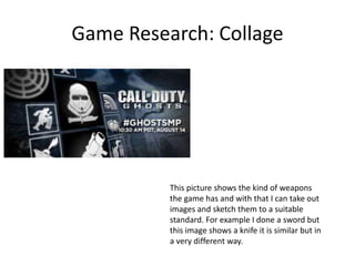 Game Research: Collage
This picture shows the kind of weapons
the game has and with that I can take out
images and sketch them to a suitable
standard. For example I done a sword but
this image shows a knife it is similar but in
a very different way.
 
